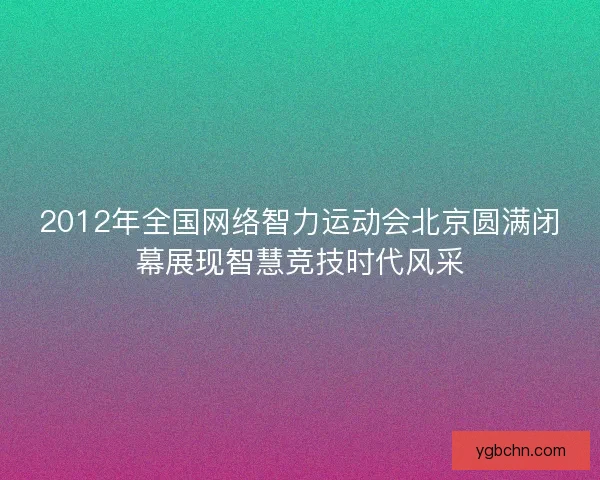2012年全国网络智力运动会北京圆满闭幕展现智慧竞技时代风采